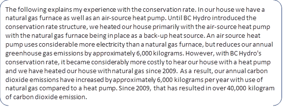 The following explains my experience with the conservation rate. In our house we have a natural gas furnace as well as an air-source heat pump. Until BC Hydro introduced the conservation rate structure, we heated our house primarily with the air-source heat pump with the natural gas furnace being in place as a back-up heat source. An air source heat pump uses considerable more electricity than a natural gas furnace, but reduces our annual greenhouse gas emissions by approximately 6,000 kilograms. However, with BC Hydro's conservation rate, it became considerably more costly to hear our house with a heat pump and we have heated our house with natural gas since 2009. As a result, our annual carbon dioxide emissions have increased by approximately 6,000 kilograms per year with use of natural gas compared to a heat pump. Since 2009, that has resulted in over 40,000 kilogram of carbon dioxide emission.