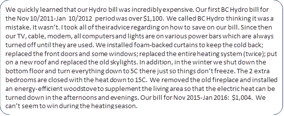 We quickly learned that our Hydro bill was incredibly expensive. Our first BC Hydro bill for the Nov 10/2011-Jan 10/2012 period was over $1,100. We called BC Hydro thinking it was a mistake. It wasn’t. I took all of their advice regarding on how to save on our bill. Since then our TV, cable, modem, all computers and lights are on various power bars which are always turned off until they are used. We installed foam-backed curtains to keep the cold back; replaced the front doors and some windows; replaced the entire heating system (twice); put on a new roof and replaced the old skylights. In addition, in the winter we shut down the bottom floor and turn everything down to 5C there just so things don’t freeze. The 2 extra bedrooms are closed with the heat down to 15C. We removed the old fireplace and installed an energy-efficient woodstove to supplement the living area so that the electric heat can be turned down in the afternoons and evenings. Our bill for Nov 2015-Jan 2016: $1,004. We can’t seem to win during the heating season.