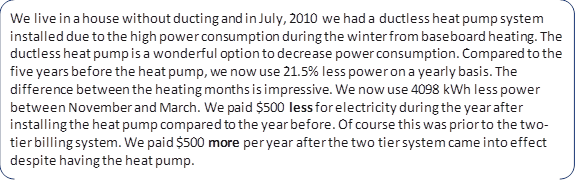 We live in a house without ducting and in July, 2010 we had a ductless heat pump system installed due to the high power consumption during the winter from baseboard heating. The ductless heat pump is a wonderful option to decrease power consumption. Compared to the five years before the heat pump, we now use 21.5% less power on a yearly basis. The difference between the heating months is impressive. We now use 4098 kWh less power between November and March. We paid $500 less for electricity during the year after installing the heat pump compared to the year before. Of course this was prior to the two-tier billing system. We paid $500 more per year after the two tier system came into effect despite having the heat pump.