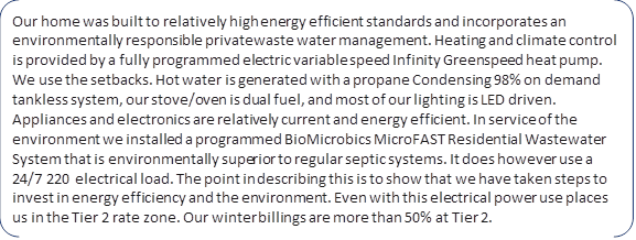 Our home was built to relatively high energy efficient standards and incorporates an environmentally responsible private waste water management. Heating and climate control is provided by a fully programmed electric variable speed Infinity Greenspeed heat pump. We use the setbacks. Hot water is generated with a propane Condensing 98% on demand tankless system, our stove/oven is dual fuel, and most of our lighting is LED driven. Appliances and electronics are relatively current and energy efficient. In service of the environment we installed a programmed BioMicrobics MicroFAST Residential Wastewater System that is environmentally superior to regular septic systems. It does however use a 24/7 220 electrical load. The point in describing this is to show that we have taken steps to invest in energy efficiency and the environment. Even with this electrical power use places us in the Tier 2 rate zone. Our winter billings are more than 50% at Tier 2.