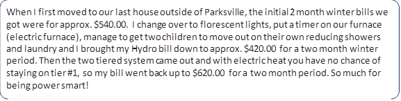 When I first moved to our last house outside of Parksville, the initial 2 month winter bills we got were for approx. $540.00. I change over to florescent lights, put a timer on our furnace (electric furnace), manage to get two children to move out on their own reducing showers and laundry and I brought my Hydro bill down to approx. $420.00 for a two month winter period. Then the two tiered system came out and with electric heat you have no chance of staying on tier #1, so my bill went back up to $620.00 for a two month period. So much for being power smart!