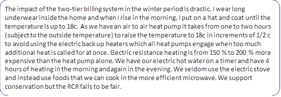 The impact of the two-tier billing system in the winter period is drastic. I wear long underwear inside the home and when I rise in the morning, I put on a hat and coat until the temperature is up to 18c. As we have an air to air heat pump it takes from one to two hours (subject to the outside temperature ) to raise the temperature to 18c in increments of 1/2 c to avoid using the electric back up heaters which all heat pumps engage when too much additional heat is called for at once. Electric resistance heating is from 150 % to 200 % more expensive than the heat pump alone. We have our electric hot water on a timer and have 4 hours of heating in the morning and again in the evening. We seldom use the electric stove and instead use foods that we can cook in the more efficient microwave. We support conservation but the RCR fails to be fair.