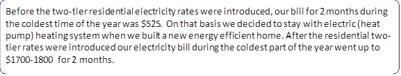 Before the two-tier residential electricity rates were introduced, our bill for 2 months during the coldest time of the year was $525. On that basis we decided to stay with electric (heat pump) heating system when we built a new energy efficient home. After the residential two-tier rates were introduced our electricity bill during the coldest part of the year went up to $1700-1800 for 2 months.