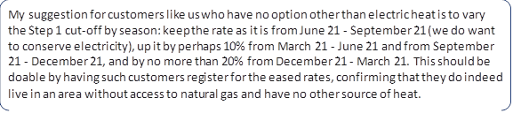 My suggestion for customers like us who have no option other than electric heat is to vary the Step 1 cut-off by season: keep the rate as it is from June 21 - September 21 (we do want to conserve electricity), up it by perhaps 10% from March 21 - June 21 and from September 21 - December 21, and by no more than 20% from December 21 - March 21. This should be doable by having such customers register for the eased rates, confirming that they do indeed live in an area without access to natural gas and have no other source of heat.