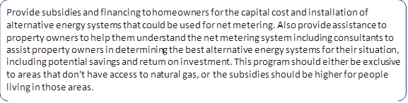 Provide subsidies and financing to homeowners for the capital cost and installation of alternative energy systems that could be used for net metering. Also provide assistance to property owners to help them understand the net metering system including consultants to assist property owners in determining the best alternative energy systems for their situation, including potential savings and return on investment. This program should either be exclusive to areas that don't have access to natural gas, or the subsidies should be higher for people living in those areas.