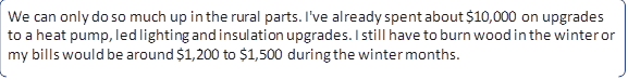 We can only do so much up in the rural parts. I've already spent about $10,000 on upgrades to a heat pump, led lighting and insulation upgrades. I still have to burn wood in the winter or my bills would be around $1,200 to $1,500 during the winter months.