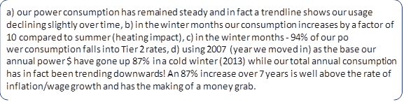 a) our power consumption has remained steady and in fact a trendline shows our usage declining slightly over time, b) in the winter months our consumption increases by a factor of 10 compared to summer (heating impact), c) in the winter months - 94% of our po
wer consumption falls into Tier 2 rates, d) using 2007 (year we moved in) as the base our annual power $ have gone up 87% in a cold winter (2013) while our total annual consumption has in fact been trending downwards! An 87% increase over 7 years is well above the rate of inflation/wage growth and has the making of a money grab.
