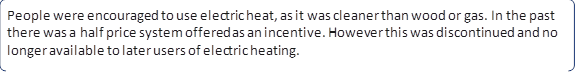 People were encouraged to use electric heat, as it was cleaner than wood or gas. In the past there was a half price system offered as an incentive. However this was discontinued and no longer available to later users of electric heating.