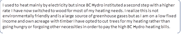 I used to heat mainly by electricity but since BC Hydro instituted a second step with a higher rate I have now switched to wood for most of my heating needs. I realize this is not environmentally friendly and is a large source of greenhouse gases but as I am on a low fixed income and own acreage with timber I have opted to cut trees for my heating rather than going hungry or forgoing other necessities in order to pay the high BC Hydro heating bills.