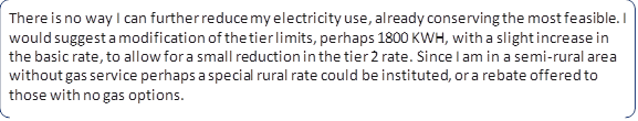 There is no way I can further reduce my electricity use, already conserving the most feasible. I would suggest a modification of the tier limits, perhaps 1800 KWH, with a slight increase in the basic rate, to allow for a small reduction in the tier 2 rate. Since I am in a semi-rural area without gas service perhaps a special rural rate could be instituted, or a rebate offered to those with no gas options.