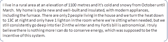 I live in a rural area at an elevation of 1100 metres and it's cold and snowy from October until March. My home is quite new and well-built and insulated, with modern appliances, including the furnace. There are only 2 people living in the house and we turn the heat down to 13C at night and only have 1 light on in the room where we're sitting when needed, but we still consistently go deep into tier 2 in the winter and my Fortis bill is astronomical. I truly believe there is nothing more I can do to conserve energy, which was supposed to be the incentive of this system.
