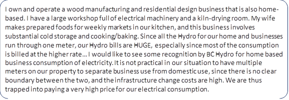 I own and operate a wood manufacturing and residential design business that is also home-based. I have a large workshop full of electrical machinery and a kiln-drying room. My wife makes prepared foods for weekly markets in our kitchen, and this business involves substantial cold storage and cooking/baking. Since all the Hydro for our home and businesses run through one meter, our Hydro bills are HUGE, especially since most of the consumption is billed at the higher rate… I would like to see some recognition by BC Hydro for home based business consumption of electricity. It is not practical in our situation to have multiple meters on our property to separate business use from domestic use, since there is no clear boundary between the two, and the infrastructure change costs are high. We are thus trapped into paying a very high price for our electrical consumption.