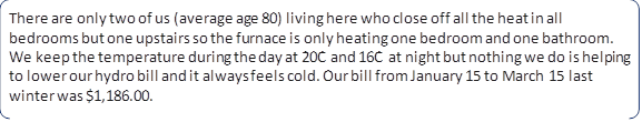 There are only two of us (average age 80) living here who close off all the heat in all bedrooms but one upstairs so the furnace is only heating one bedroom and one bathroom. We keep the temperature during the day at 20C and 16C at night but nothing we do is helping to lower our hydro bill and it always feels cold. Our bill from January 15 to March 15 last winter was $1,186.00.
