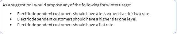 As a suggestion I would propose any of the following for winter usage:
•	Electric dependent customers should have a less expensive tier two rate.
•	Electric dependent customers should have a higher tier one level.
•	Electric dependent customers should have a flat rate.
