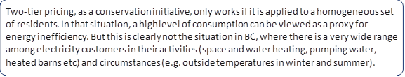 Two-tier pricing, as a conservation initiative, only works if it is applied to a homogeneous set of residents. In that situation, a high level of consumption can be viewed as a proxy for energy inefficiency. But this is clearly not the situation in BC, where there is a very wide range among electricity customers in their activities (space and water heating, pumping water, heated barns etc) and circumstances (e.g. outside temperatures in winter and summer).