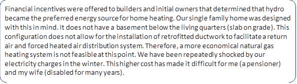 Financial incentives were offered to builders and initial owners that determined that hydro became the preferred energy source for home heating. Our single family home was designed with this in mind. It does not have a basement below the living quarters (slab on grade). This configuration does not allow for the installation of retrofitted ductwork to facilitate a return air and forced heated air distribution system. Therefore, a more economical natural gas heating system is not feasible at this point. We have been repeatedly shocked by our electricity charges in the winter. This higher cost has made it difficult for me (a pensioner) and my wife (disabled for many years).