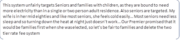 This system unfairly targets Seniors and families with children, as they are bound to need more electricity than in a single or two person adult residence. Also seniors are targeted. My wife is in her mid eighties and like most seniors, she feels cold easily… Most seniors need less sleep and so turning down the heat at night just doesn’t work… Our Premier promised that it would be families first when she was elected, so let’s be fair to families and delete the two tier rate fee system