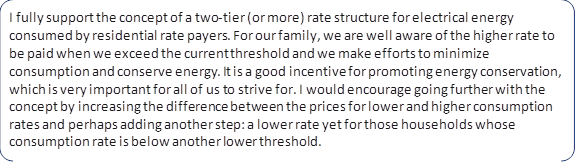 I fully support the concept of a two-tier (or more) rate structure for electrical energy consumed by residential rate payers. For our family, we are well aware of the higher rate to be paid when we exceed the current threshold and we make efforts to minimize consumption and conserve energy. It is a good incentive for promoting energy conservation, which is very important for all of us to strive for. I would encourage going further with the concept by increasing the difference between the prices for lower and higher consumption rates and perhaps adding another step: a lower rate yet for those households whose consumption rate is below another lower threshold.