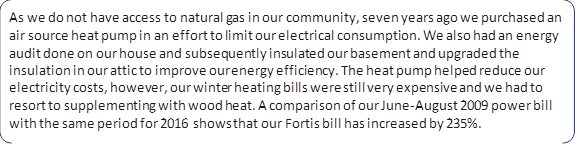 As we do not have access to natural gas in our community, seven years ago we purchased an air source heat pump in an effort to limit our electrical consumption. We also had an energy audit done on our house and subsequently insulated our basement and upgraded the insulation in our attic to improve our energy efficiency. The heat pump helped reduce our electricity costs, however, our winter heating bills were still very expensive and we had to resort to supplementing with wood heat. A comparison of our June-August 2009 power bill with the same period for 2016 shows that our Fortis bill has increased by 235%.