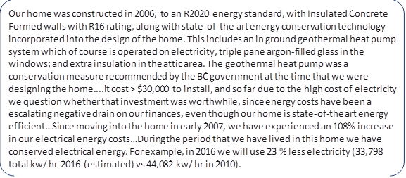 Our home was constructed in 2006, to an R2020 energy standard, with Insulated Concrete Formed walls with R16 rating, along with state-of-the-art energy conservation technology incorporated into the design of the home. This includes an in ground geothermal heat pump system which of course is operated on electricity, triple pane argon-filled glass in the windows; and extra insulation in the attic area. The geothermal heat pump was a conservation measure recommended by the BC government at the time that we were designing the home....it cost > $30,000 to install, and so far due to the high cost of electricity we question whether that investment was worthwhile, since energy costs have been a escalating negative drain on our finances, even though our home is state-of-the art energy efficient…Since moving into the home in early 2007, we have experienced an 108% increase in our electrical energy costs…During the period that we have lived in this home we have conserved electrical energy. For example, in 2016 we will use 23 % less electricity (33,798 total kw/ hr 2016 (estimated) vs 44,082 kw/ hr in 2010).