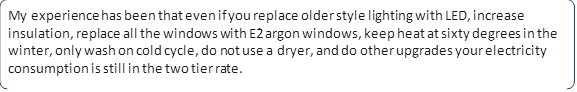 My experience has been that even if you replace older style lighting with LED, increase insulation, replace all the windows with E2 argon windows, keep heat at sixty degrees in the winter, only wash on cold cycle, do not use a dryer, and do other upgrades your electricity consumption is still in the two tier rate.