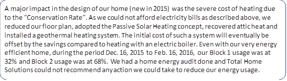 A major impact in the design of our home (new in 2015) was the severe cost of heating due to the “Conservation Rate”. As we could not afford electricity bills as described above, we reduced our floor plan, adopted the Passive Solar Heating concept, recovered attic heat and installed a geothermal heating system. The initial cost of such a system will eventually be offset by the savings compared to heating with an electric boiler. Even with our very energy efficient home, during the period Dec. 16, 2015 to Feb. 16, 2016, our Block 1 usage was at 32% and Block 2 usage was at 68%. We had a home energy audit done and Total Home Solutions could not recommend any action we could take to reduce our energy usage.