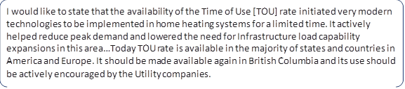 I would like to state that the availability of the Time of Use [TOU] rate initiated very modern technologies to be implemented in home heating systems for a limited time. It actively helped reduce peak demand and lowered the need for Infrastructure load capability expansions in this area…Today TOU rate is available in the majority of states and countries in America and Europe. It should be made available again in British Columbia and its use should be actively encouraged by the Utility companies.