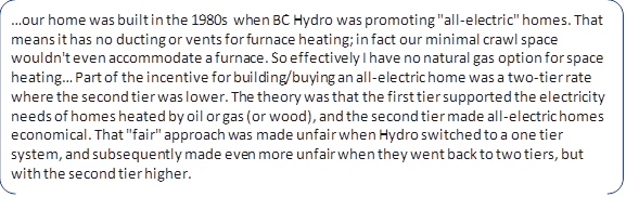 …our home was built in the 1980s when BC Hydro was promoting "all-electric" homes. That means it has no ducting or vents for furnace heating; in fact our minimal crawl space wouldn't even accommodate a furnace. So effectively I have no natural gas option for space heating… Part of the incentive for building/buying an all-electric home was a two-tier rate where the second tier was lower. The theory was that the first tier supported the electricity needs of homes heated by oil or gas (or wood), and the second tier made all-electric homes economical. That "fair" approach was made unfair when Hydro switched to a one tier system, and subsequently made even more unfair when they went back to two tiers, but with the second tier higher.