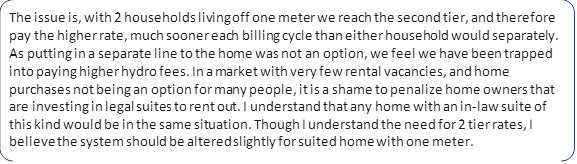 The issue is, with 2 households living off one meter we reach the second tier, and therefore pay the higher rate, much sooner each billing cycle than either household would separately. As putting in a separate line to the home was not an option, we feel we have been trapped into paying higher hydro fees. In a market with very few rental vacancies, and home purchases not being an option for many people, it is a shame to penalize home owners that are investing in legal suites to rent out. I understand that any home with an in-law suite of this kind would be in the same situation. Though I understand the need for 2 tier rates, I believe the system should be altered slightly for suited home with one meter.
