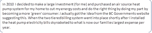 In 2010 I decided to make a large investment (for me) and purchased an air source heat pump system for my home to cut my energy costs and do the right thing by doing my part by becoming a more 'green' consumer. I actually got the idea from the BC Governments website suggesting this. When the two tiered billing system went into place shortly after I installed the heat pump electricity bills skyrocketed to what is now our families largest expense per year.