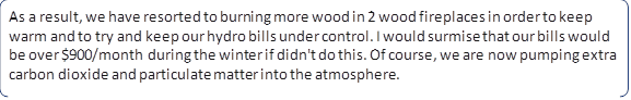 As a result, we have resorted to burning more wood in 2 wood fireplaces in order to keep warm and to try and keep our hydro bills under control. I would surmise that our bills would be over $900/month during the winter if didn't do this. Of course, we are now pumping extra carbon dioxide and particulate matter into the atmosphere.
