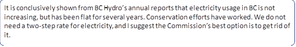 It is conclusively shown from BC Hydro’s annual reports that electricity usage in BC is not increasing, but has been flat for several years. Conservation efforts have worked. We do not need a two-step rate for electricity, and I suggest the Commission’s best option is to get rid of it.