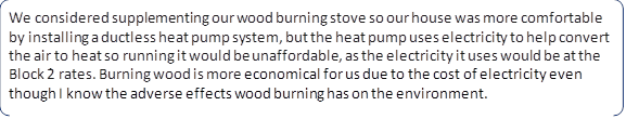 We considered supplementing our wood burning stove so our house was more comfortable by installing a ductless heat pump system, but the heat pump uses electricity to help convert the air to heat so running it would be unaffordable, as the electricity it uses would be at the Block 2 rates. Burning wood is more economical for us due to the cost of electricity even though I know the adverse effects wood burning has on the environment.