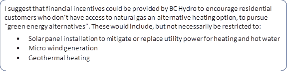 I suggest that financial incentives could be provided by BC Hydro to encourage residential customers who don’t have access to natural gas an alternative heating option, to pursue “green energy alternatives”. These would include, but not necessarily be restricted to: 
•	Solar panel installation to mitigate or replace utility power for heating and hot water 
•	Micro wind generation 
•	Geothermal heating
