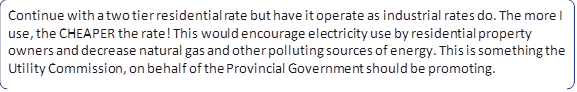Continue with a two tier residential rate but have it operate as industrial rates do. The more I use, the CHEAPER the rate! This would encourage electricity use by residential property owners and decrease natural gas and other polluting sources of energy. This is something the Utility Commission, on behalf of the Provincial Government should be promoting.