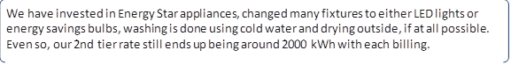 We have invested in Energy Star appliances, changed many fixtures to either LED lights or energy savings bulbs, washing is done using cold water and drying outside, if at all possible. Even so, our 2nd tier rate still ends up being around 2000 kWh with each billing.