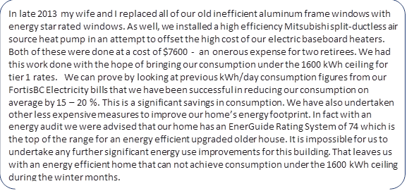 In late 2013 my wife and I replaced all of our old inefficient aluminum frame windows with energy star rated windows. As well, we installed a high efficiency Mitsubishi split?ductless air source heat pump in an attempt to offset the high cost of our electric baseboard heaters. Both of these were done at a cost of $7600 ?  an onerous expense for two retirees. We had this work done with the hope of bringing our consumption under the 1600 kWh ceiling for tier 1 rates.   We can prove by looking at previous kWh/day consumption figures from our FortisBC Electricity bills that we have been successful in reducing our consumption on average by 15 – 20 %. This is a significant savings in consumption. We have also undertaken other less expensive measures to improve our home’s energy footprint. In fact with an energy audit we were advised that our home has an EnerGuide Rating System of 74 which is the top of the range for an energy efficient upgraded older house. It is impossible for us to undertake any further significant energy use improvements for this building. That leaves us with an energy efficient home that can not achieve consumption under the 1600 kWh ceiling during the winter months.