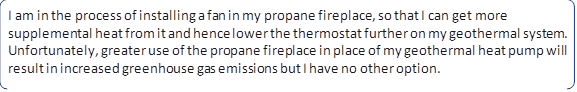 I am in the process of installing a fan in my propane fireplace, so that I can get more supplemental heat from it and hence lower the thermostat further on my geothermal system. Unfortunately, greater use of the propane fireplace in place of my geothermal heat pump will result in increased greenhouse gas emissions but I have no other option.