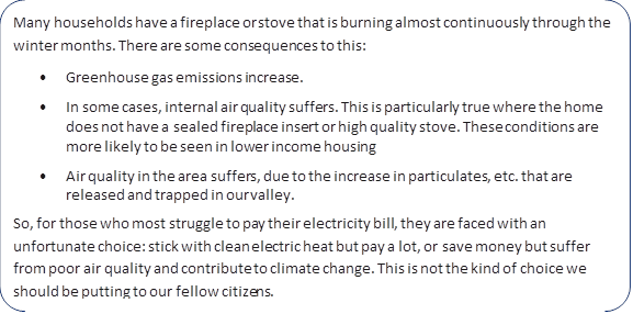 Many households have a fireplace or stove that is burning almost continuously through the winter months. There are some consequences to this:
•	Greenhouse gas emissions increase.
•	In some cases, internal air quality suffers. This is particularly true where the home does not have a sealed fireplace insert or high quality stove. These conditions are more likely to be seen in lower income housing
•	Air quality in the area suffers, due to the increase in particulates, etc. that are released and trapped in our valley.
So, for those who most struggle to pay their electricity bill, they are faced with an unfortunate choice: stick with clean electric heat but pay a lot, or save money but suffer from poor air quality and contribute to climate change. This is not the kind of choice we should be putting to our fellow citizens.
