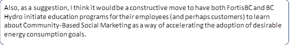 Also, as a suggestion, I think it would be a constructive move to have both FortisBC and BC Hydro initiate education programs for their employees (and perhaps customers) to learn about Community?Based Social Marketing as a way of accelerating the adoption of desirable energy consumption goals.
