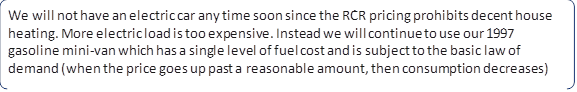 We will not have an electric car any time soon since the RCR pricing prohibits decent house heating. More electric load is too expensive. Instead we will continue to use our 1997 gasoline mini-van which has a single level of fuel cost and is subject to the basic law of demand (when the price goes up past a reasonable amount, then consumption decreases)