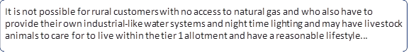 It is not possible for rural customers with no access to natural gas and who also have to provide their own industrial-like water systems and night time lighting and may have livestock animals to care for to live within the tier 1 allotment and have a reasonable lifestyle...