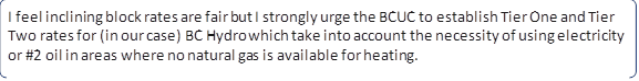 I feel inclining block rates are fair but I strongly urge the BCUC to establish Tier One and Tier Two rates for (in our case) BC Hydro which take into account the necessity of using electricity or #2 oil in areas where no natural gas is available for heating.