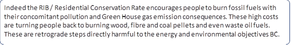 Indeed the RIB / Residential Conservation Rate encourages people to burn fossil fuels with their concomitant pollution and Green House gas emission consequences. These high costs are turning people back to burning wood, fibre and coal pellets and even waste oil fuels. These are retrograde steps directly harmful to the energy and environmental objectives BC.