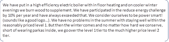 We have put in a high efficiency electric boiler with in floor heating and on cooler winter evenings we burn wood to supplement. We have participated in the reduce energy challenge by 10% per year and have always exceeded that. We consider ourselves to be power smart! (sounds like a good logo…). We have no problems in the summer with staying well within the reasonably priced level 1. But then the winter comes and no matter how hard we conserve, short of wearing parkas inside, we go over the level 1 tier to the much higher price level 2 tier.
