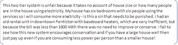 This two tier system is unfair because it takes no account of house size or how many people are in the house using electricity. My house has six bedrooms with six people using the services so I will consume more electricity - is this a sin that needs to be punished. I had an old rental unit in downtown Penticton with baseboard heaters, which are very inefficient, but because the bill was less than 1600 kWh there was no need to improve or conserve. I fail to see how this new system encourages conservation and if you have a large house well then just pay up even if you are consuming less power per person than a smaller house!