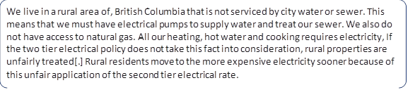 We live in a rural area of, British Columbia that is not serviced by city water or sewer. This means that we must have electrical pumps to supply water and treat our sewer. We also do not have access to natural gas. All our heating, hot water and cooking requires electricity, If the two tier electrical policy does not take this fact into consideration, rural properties are unfairly treated[.] Rural residents move to the more expensive electricity sooner because of this unfair application of the second tier electrical rate.