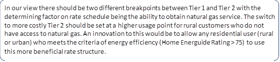 In our view there should be two different breakpoints between Tier 1 and Tier 2 with the determining factor on rate schedule being the ability to obtain natural gas service. The switch to more costly Tier 2 should be set at a higher usage point for rural customers who do not have access to natural gas. An innovation to this would be to allow any residential user (rural or urban) who meets the criteria of energy efficiency (Home Energuide Rating > 75) to use this more beneficial rate structure.
