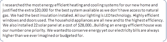 I researched the most energy efficient heating and cooling systems for our new home and justified the extra $20,000 for the best system available as we don’t have access to natural gas. We had the best insulation installed. All our lighting is LED technology. Highly efficient windows and doors used. The household appliances are all new and to the highest efficiency. We also installed 22 solar panel at a cost of $28,000…Building an energy efficient house was our number one priority. We wanted to conserve energy yet our electricity bills are always higher than we ever imagined or budgeted for.