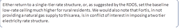 Either return to a single-tier rate structure, or, as suggested by the RDOS, set the baseline low-rate ceiling much higher for rural residents. We would also note that Fortis, in not providing a natural gas supply to this area, is in conflict of interest in imposing a two tier electricity rate structure.